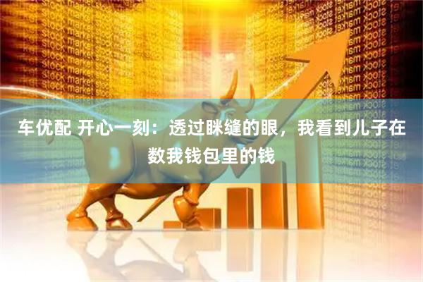 车优配 开心一刻：透过眯缝的眼，我看到儿子在数我钱包里的钱