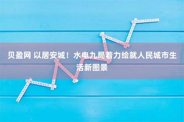 贝盈网 以居安城！水电九局着力绘就人民城市生活新图景