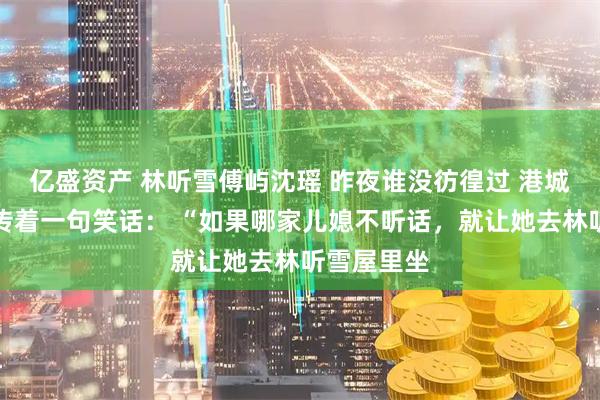 亿盛资产 林听雪傅屿沈瑶 昨夜谁没彷徨过 港城里一直流传着一句笑话： “如果哪家儿媳不听话，就让她去林听雪屋里坐