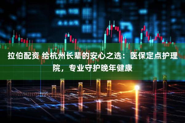 拉伯配资 给杭州长辈的安心之选：医保定点护理院，专业守护晚年健康