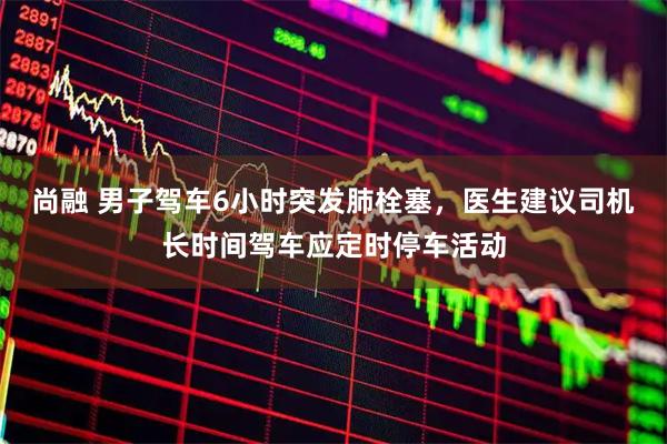 尚融 男子驾车6小时突发肺栓塞，医生建议司机长时间驾车应定时停车活动