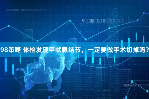98策略 体检发现甲状腺结节，一定要做手术切掉吗？