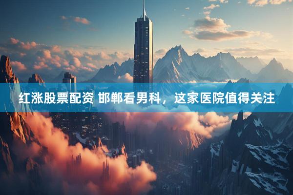 红涨股票配资 邯郸看男科，这家医院值得关注