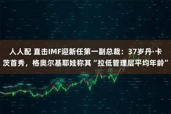 人人配 直击IMF迎新任第一副总裁：37岁丹·卡茨首秀，格奥尔基耶娃称其“拉低管理层平均年龄”