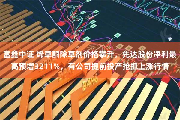 富鑫中证 烯草酮除草剂价格攀升，先达股份净利最高预增3211%，有公司提前投产抢抓上涨行情