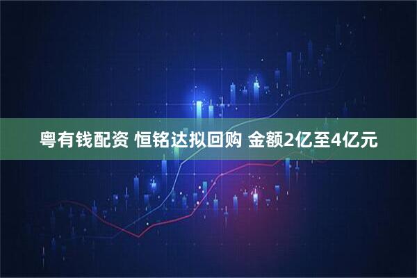 粤有钱配资 恒铭达拟回购 金额2亿至4亿元