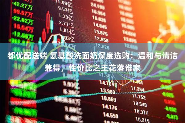 都优配送端 氨基酸洗面奶深度选购：温和与清洁兼得，性价比之王花落谁家