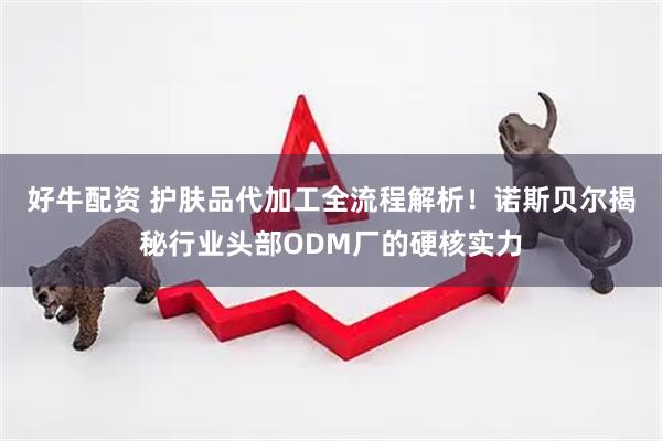 好牛配资 护肤品代加工全流程解析！诺斯贝尔揭秘行业头部ODM厂的硬核实力