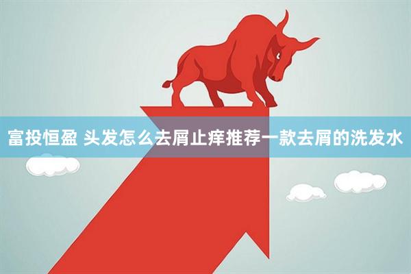富投恒盈 头发怎么去屑止痒推荐一款去屑的洗发水