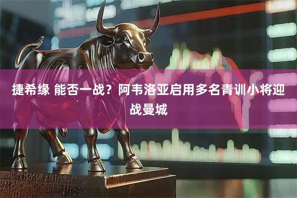 捷希缘 能否一战?阿韦洛亚启用多名青训小将迎战曼城