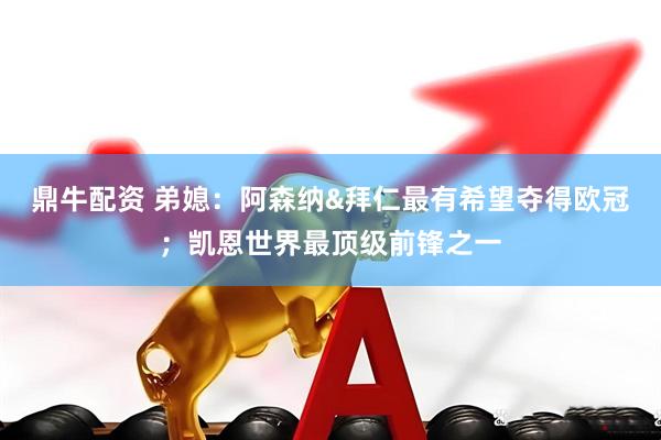 鼎牛配资 弟媳：阿森纳&拜仁最有希望夺得欧冠；凯恩世界最顶级前锋之一