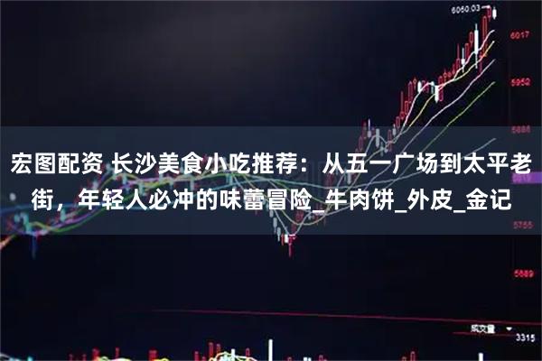 宏图配资 长沙美食小吃推荐:从五一广场到太平老街,年轻人必冲的味蕾冒险_牛肉饼_外皮_金记