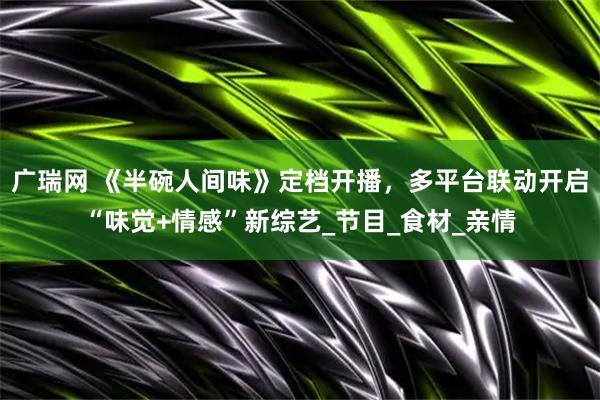 广瑞网 《半碗人间味》定档开播,多平台联动开启“味觉+情感”新综艺_节目_食材_亲情