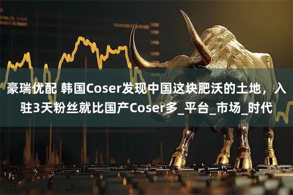 豪瑞优配 韩国Coser发现中国这块肥沃的土地,入驻3天粉丝就比国产Coser多_平台_市场_时代
