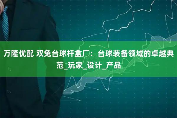 万隆优配 双兔台球杆盒厂:台球装备领域的卓越典范_玩家_设计_产品