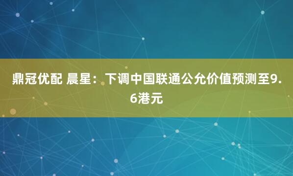 鼎冠优配 晨星:下调中国联通公允价值预测至9.6港元