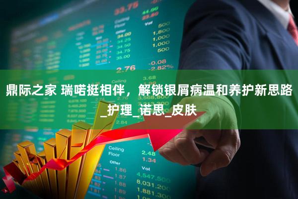鼎际之家 瑞喏挺相伴,解锁银屑病温和养护新思路_护理_诺思_皮肤