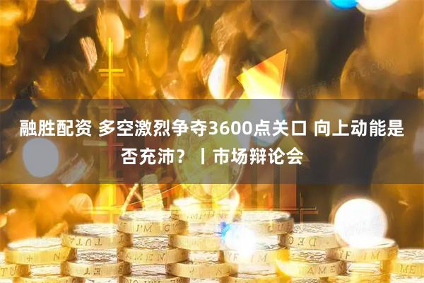 融胜配资 多空激烈争夺3600点关口 向上动能是否充沛?丨市场辩论会
