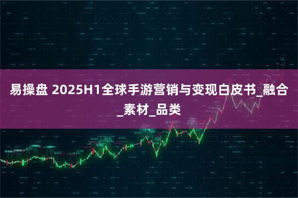 易操盘 2025H1全球手游营销与变现白皮书_融合_素材_品类