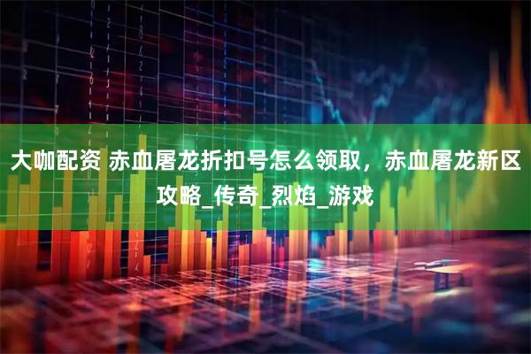 大咖配资 赤血屠龙折扣号怎么领取,赤血屠龙新区攻略_传奇_烈焰_游戏