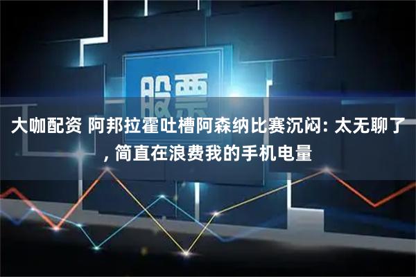 大咖配资 阿邦拉霍吐槽阿森纳比赛沉闷: 太无聊了, 简直在浪费我的手机电量