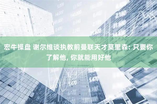 宏牛操盘 谢尔维谈执教前曼联天才莫里森: 只要你了解他, 你就能用好他