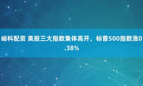 峪科配资 美股三大指数集体高开，标普500指数涨0.38%
