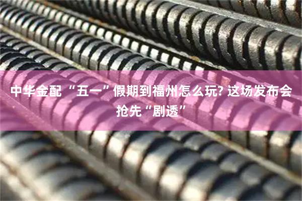 中华金配 “五一”假期到福州怎么玩? 这场发布会抢先“剧透”