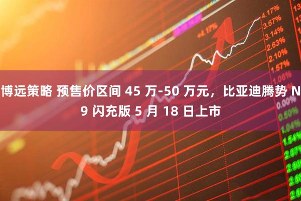 博远策略 预售价区间 45 万-50 万元,比亚迪腾势 N9 闪充版 5 月 18 日上市