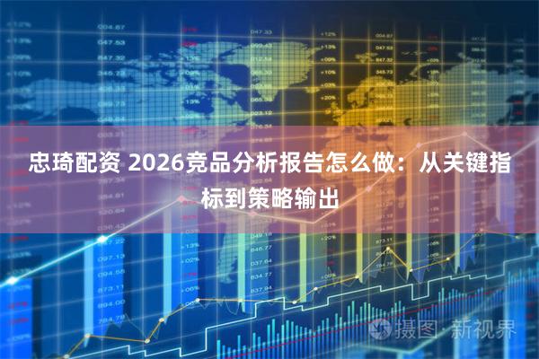 忠琦配资 2026竞品分析报告怎么做：从关键指标到策略输出