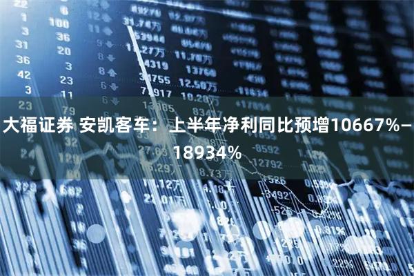 大福证券 安凯客车:上半年净利同比预增10667%—18934%