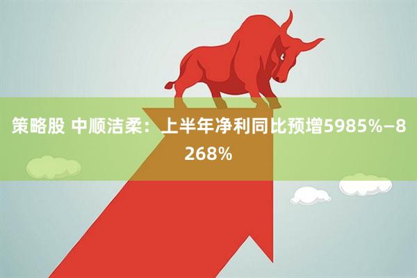 策略股 中顺洁柔:上半年净利同比预增5985%—8268%