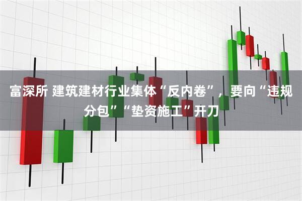 富深所 建筑建材行业集体“反内卷”,要向“违规分包”“垫资施工”开刀