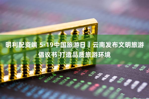 明利配资端 5·19中国旅游日丨云南发布文明旅游倡议书 打造品质旅游环境