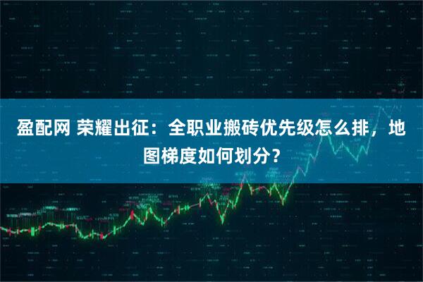 盈配网 荣耀出征：全职业搬砖优先级怎么排，地图梯度如何划分？