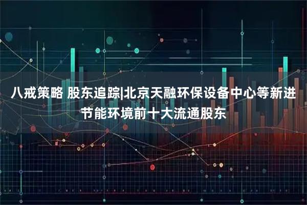 八戒策略 股东追踪|北京天融环保设备中心等新进节能环境前十大流通股东