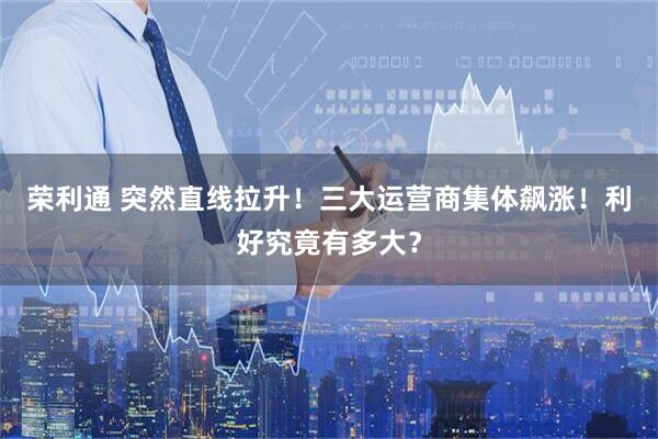 荣利通 突然直线拉升！三大运营商集体飙涨！利好究竟有多大？