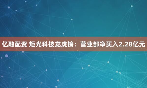 亿融配资 炬光科技龙虎榜:营业部净买入2.28亿元