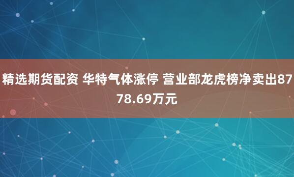 精选期货配资 华特气体涨停 营业部龙虎榜净卖出8778.69万元
