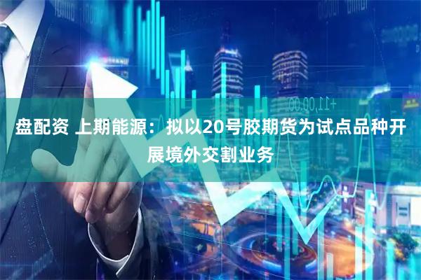 盘配资 上期能源:拟以20号胶期货为试点品种开展境外交割业务