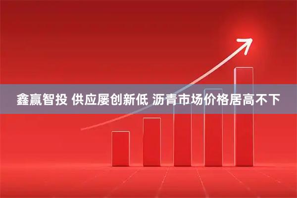 鑫赢智投 供应屡创新低 沥青市场价格居高不下