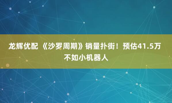 龙辉优配 《沙罗周期》销量扑街!预估41.5万 不如小机器人