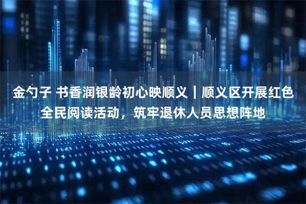 金勺子 书香润银龄初心映顺义|顺义区开展红色全民阅读活动,筑牢退休人员思想阵地
