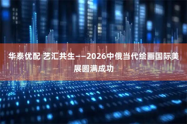 华泰优配 艺汇共生——2026中俄当代绘画国际美展圆满成功