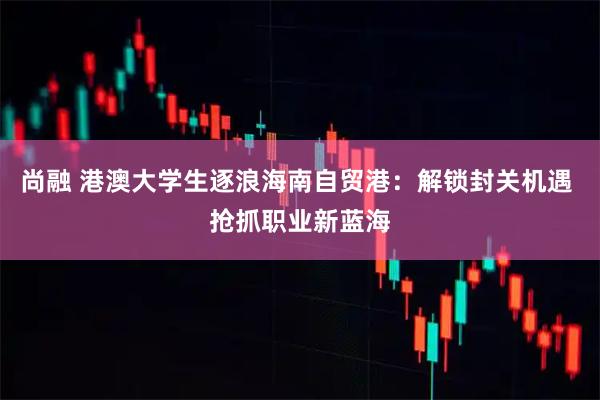 尚融 港澳大学生逐浪海南自贸港：解锁封关机遇 抢抓职业新蓝海