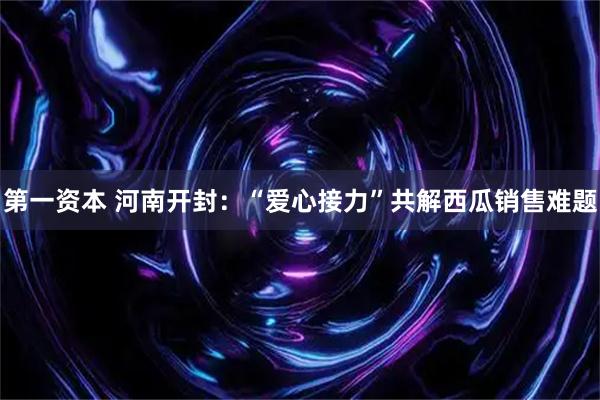 第一资本 河南开封：“爱心接力”共解西瓜销售难题