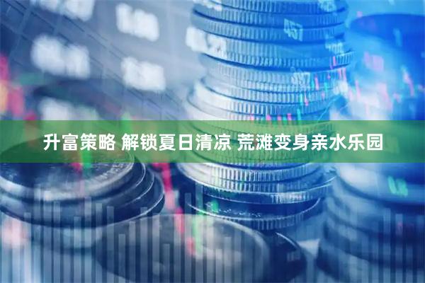 升富策略 解锁夏日清凉 荒滩变身亲水乐园