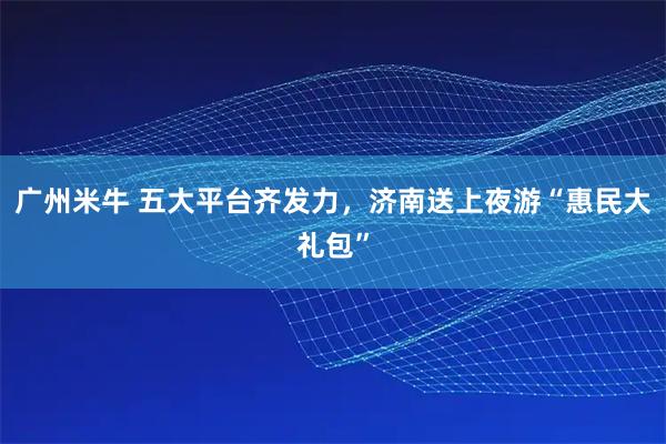 广州米牛 五大平台齐发力，济南送上夜游“惠民大礼包”